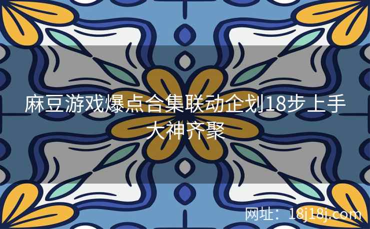 麻豆游戏爆点合集联动企划18步上手大神齐聚
