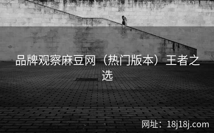 品牌观察麻豆网（热门版本）王者之选