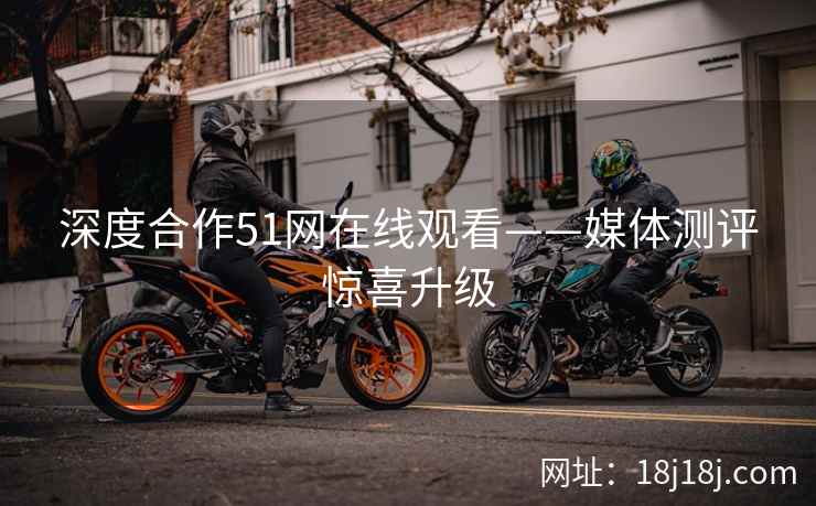 深度合作51网在线观看——媒体测评惊喜升级 深度合作51网在线观看——媒体测评惊喜升级
