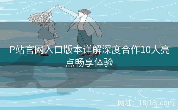 P站官网入口版本详解深度合作10大亮点畅享体验