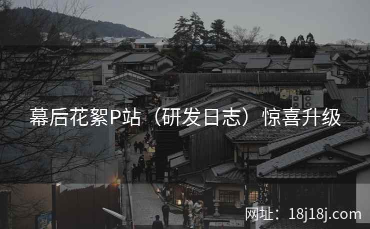 幕后花絮P站（研发日志）惊喜升级