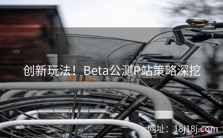 创新玩法!Beta公测P站策略深挖 创新玩法!Beta公测P站策略深挖