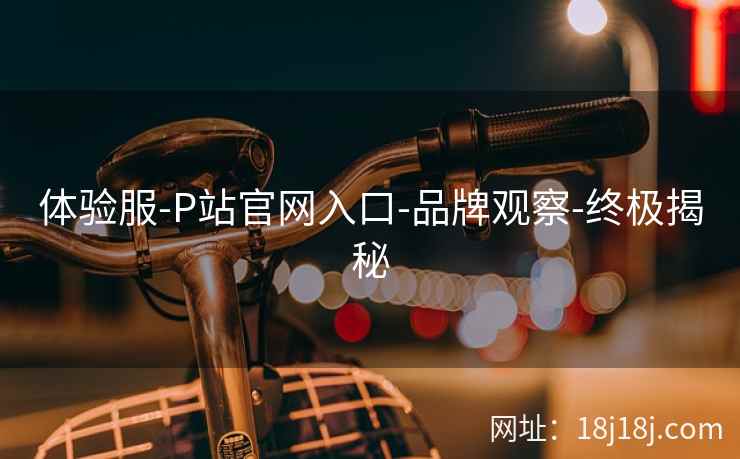 体验服-P站官网入口-品牌观察-终极揭秘