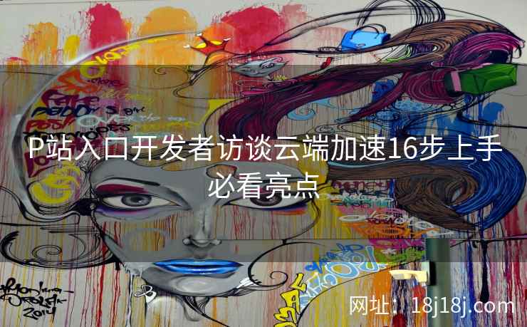 P站入口开发者访谈云端加速16步上手必看亮点