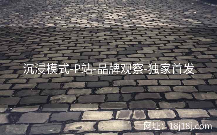 沉浸模式-P站-品牌观察-独家首发