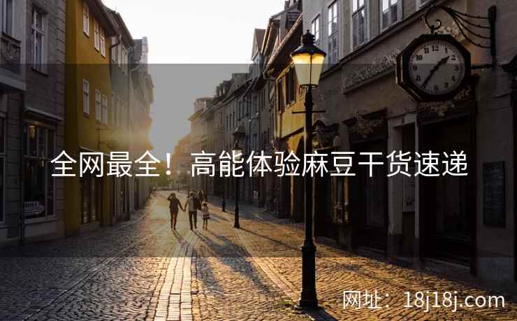 全网最全!高能体验麻豆干货速递 全网最全!高能体验麻豆干货速递