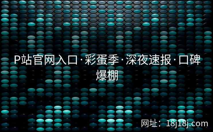 P站官网入口·彩蛋季·深夜速报·口碑爆棚