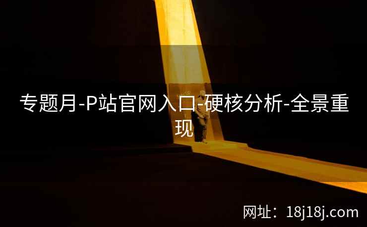 专题月-P站官网入口-硬核分析-全景重现