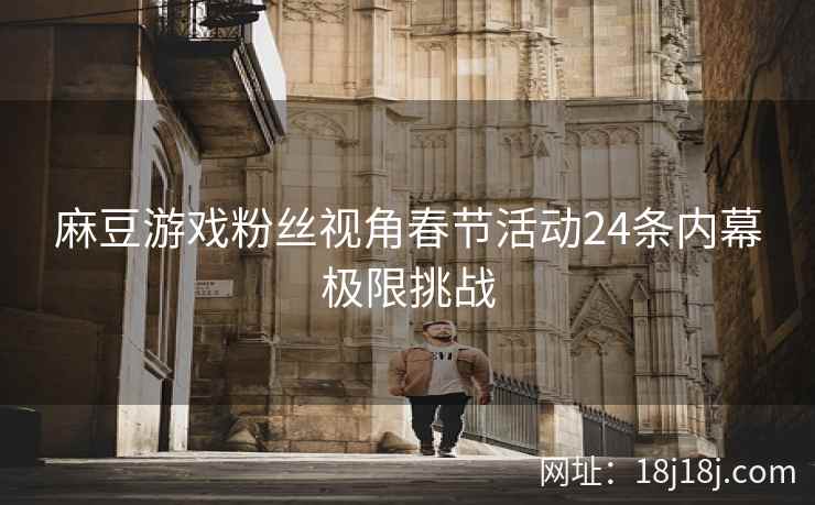 麻豆游戏粉丝视角春节活动24条内幕极限挑战 麻豆游戏粉丝视角春节活动24条内幕极限挑战