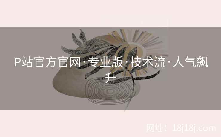 P站官方官网·专业版·技术流·人气飙升 P站官方官网·专业版·技术流·人气飙升